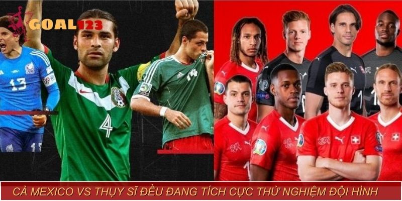 Cả Mexico vs Thụy Sĩ đều đang tích cực thử nghiệm đội hình