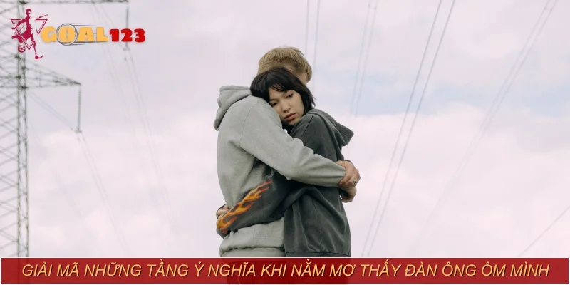 Giải mã những tầng ý nghĩa khi nằm mơ thấy đàn ông ôm mình